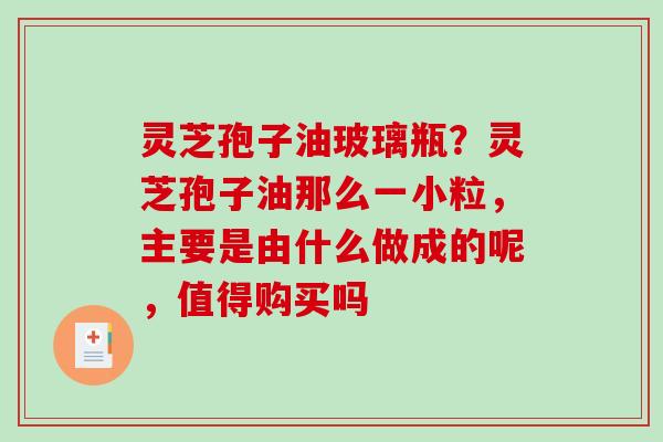 灵芝孢子油玻璃瓶？灵芝孢子油那么一小粒，主要是由什么做成的呢，值得购买吗