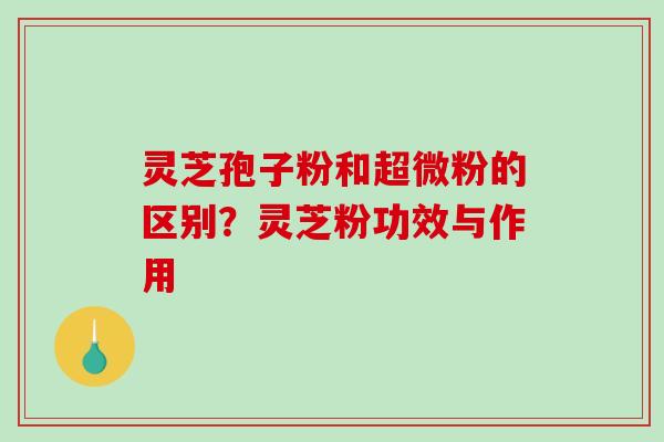 灵芝孢子粉和超微粉的区别？灵芝粉功效与作用