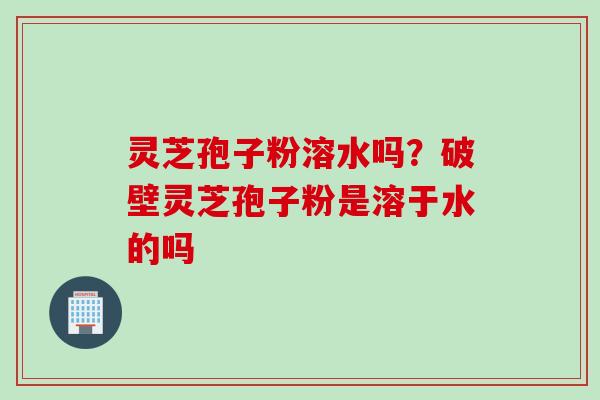 灵芝孢子粉溶水吗？破壁灵芝孢子粉是溶于水的吗