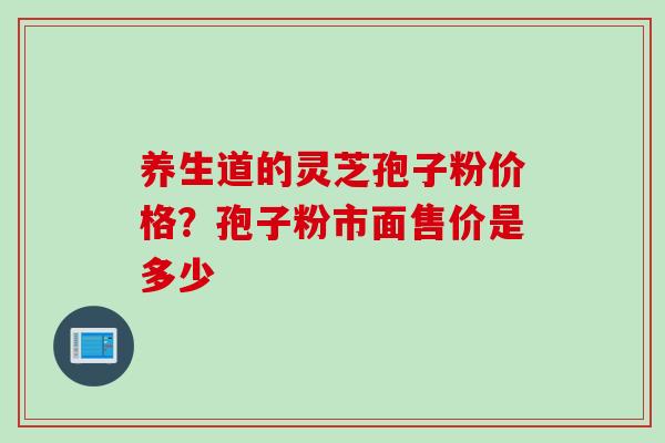 养生道的灵芝孢子粉价格？孢子粉市面售价是多少