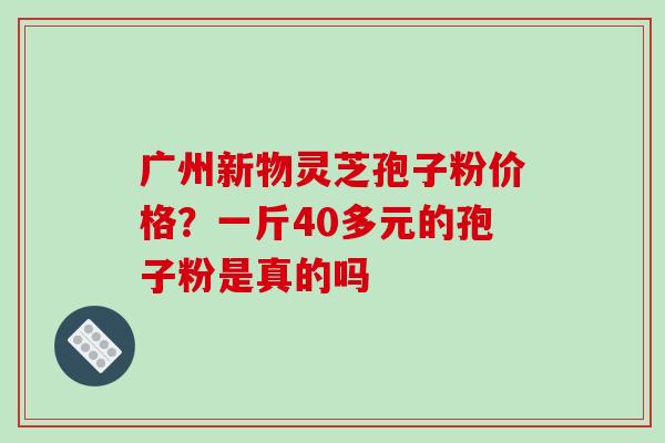 广州新物灵芝孢子粉价格？一斤40多元的孢子粉是真的吗