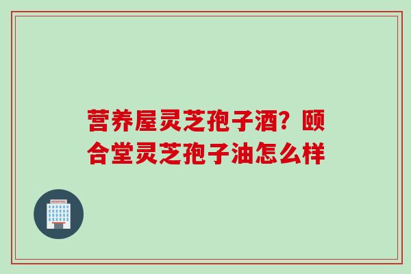 营养屋灵芝孢子酒？颐合堂灵芝孢子油怎么样