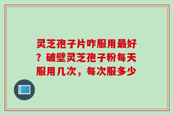 灵芝孢子片咋服用最好？破壁灵芝孢子粉每天服用几次，每次服多少