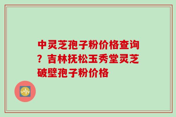 中灵芝孢子粉价格查询？吉林抚松玉秀堂灵芝破壁孢子粉价格