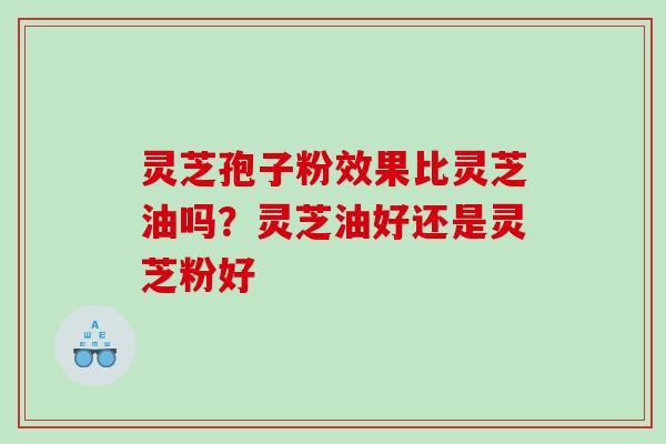 灵芝孢子粉效果比灵芝油吗？灵芝油好还是灵芝粉好
