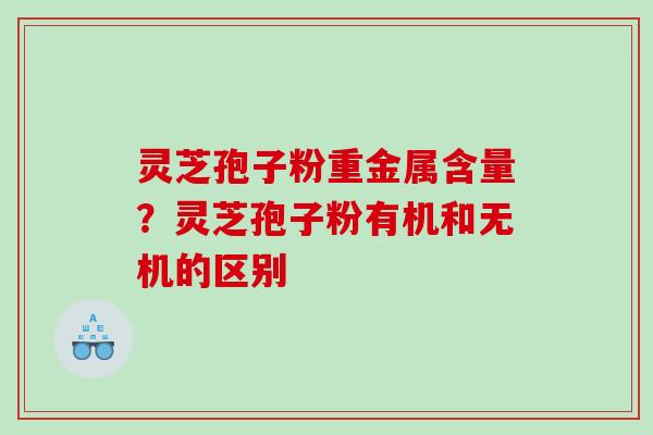 灵芝孢子粉重金属含量?灵芝孢子粉有机和无机的区别 灵芝孢子粉重金属含量?灵芝孢子粉有机和无机的区别