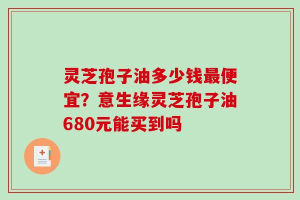 灵芝孢子油多少钱最便宜？意生缘灵芝孢子油680元能买到吗