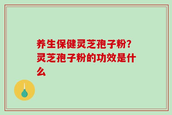 养生保健灵芝孢子粉？灵芝孢子粉的功效是什么