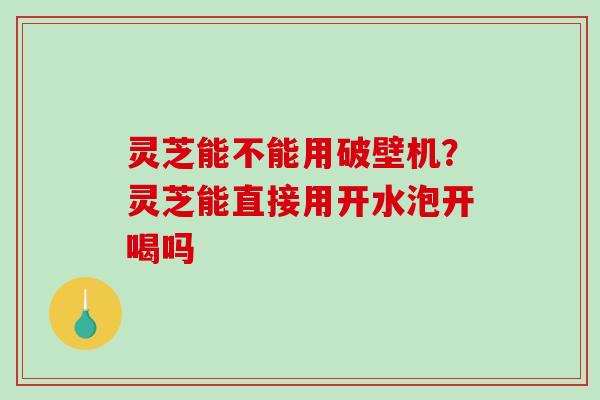 灵芝能不能用破壁机？灵芝能直接用开水泡开喝吗