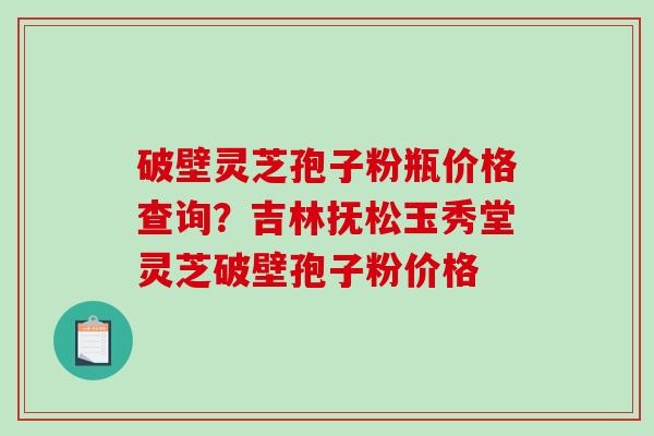 破壁灵芝孢子粉瓶价格查询？吉林抚松玉秀堂灵芝破壁孢子粉价格