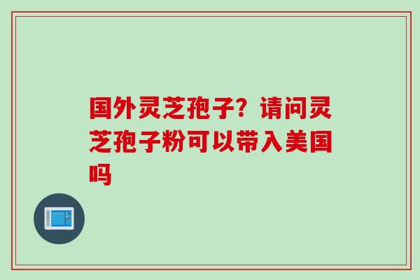 国外灵芝孢子？请问灵芝孢子粉可以带入美国吗