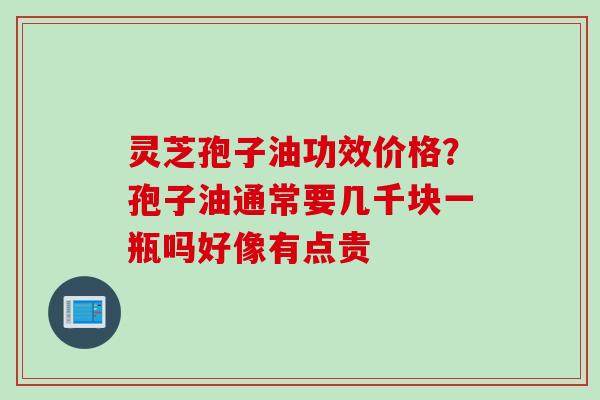 灵芝孢子油功效价格？孢子油通常要几千块一瓶吗好像有点贵