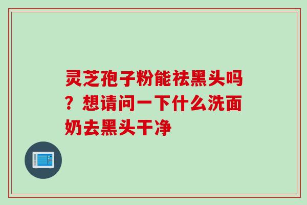 灵芝孢子粉能祛黑头吗？想请问一下什么洗面奶去黑头干净