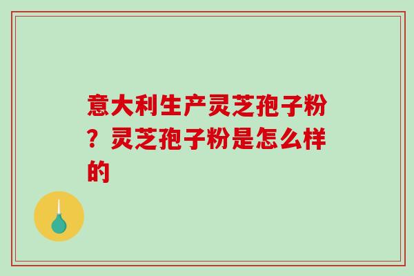 意大利生产灵芝孢子粉？灵芝孢子粉是怎么样的