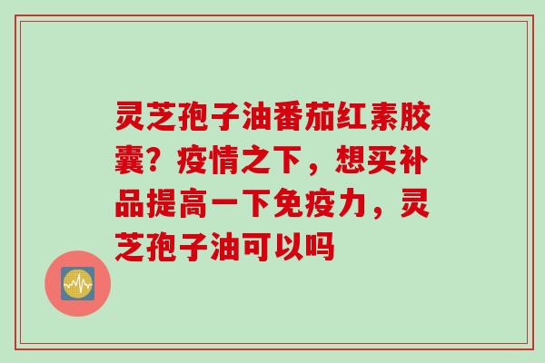 灵芝孢子油番茄红素胶囊？疫情之下，想买补品提高一下免疫力，灵芝孢子油可以吗
