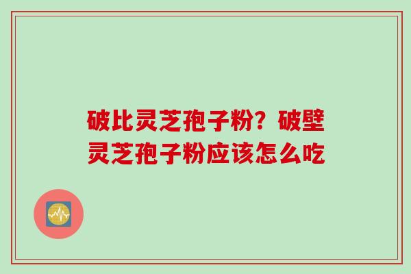 破比灵芝孢子粉？破壁灵芝孢子粉应该怎么吃