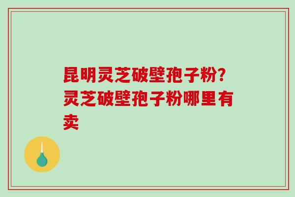 昆明灵芝破壁孢子粉？灵芝破壁孢子粉哪里有卖