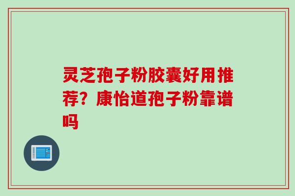 灵芝孢子粉胶囊好用推荐？康怡道孢子粉靠谱吗