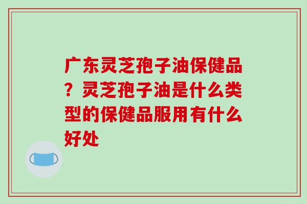 广东灵芝孢子油保健品？灵芝孢子油是什么类型的保健品服用有什么好处
