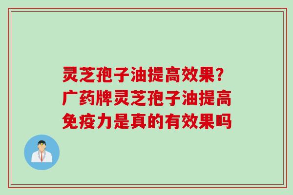 灵芝孢子油提高效果？广药牌灵芝孢子油提高免疫力是真的有效果吗