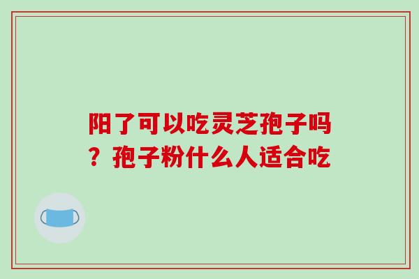 阳了可以吃灵芝孢子吗？孢子粉什么人适合吃