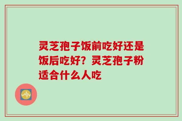 灵芝孢子饭前吃好还是饭后吃好？灵芝孢子粉适合什么人吃