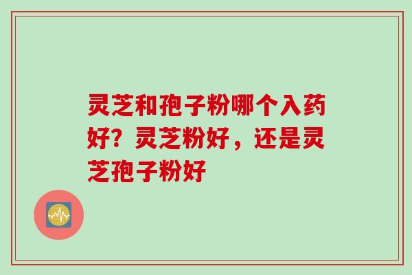 灵芝和孢子粉哪个入药好？灵芝粉好，还是灵芝孢子粉好