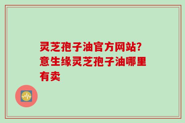灵芝孢子油官方网站？意生缘灵芝孢子油哪里有卖