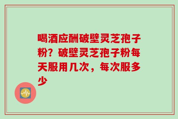 喝酒应酬破壁灵芝孢子粉？破壁灵芝孢子粉每天服用几次，每次服多少