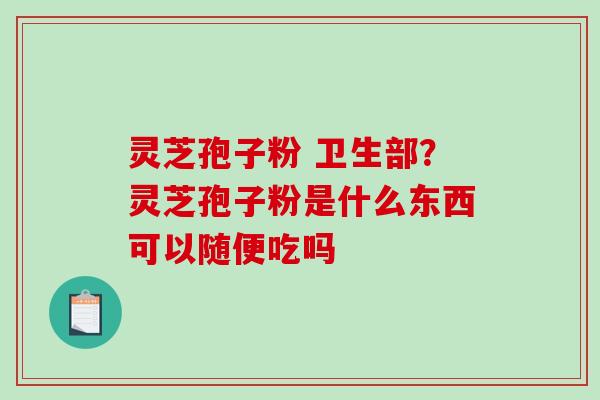 灵芝孢子粉 卫生部？灵芝孢子粉是什么东西可以随便吃吗