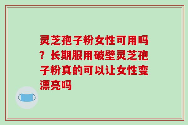 灵芝孢子粉女性可用吗？长期服用破壁灵芝孢子粉真的可以让女性变漂亮吗