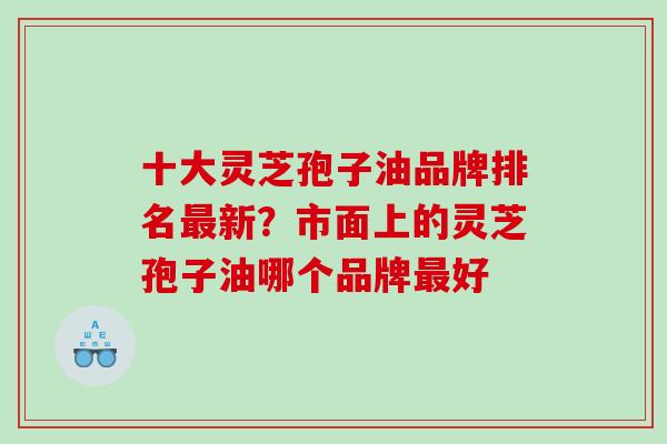 十大灵芝孢子油品牌排名新？市面上的灵芝孢子油哪个品牌好