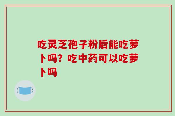 吃灵芝孢子粉后能吃萝卜吗？吃中药可以吃萝卜吗
