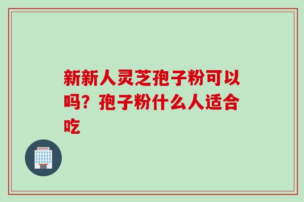 新新人灵芝孢子粉可以吗？孢子粉什么人适合吃