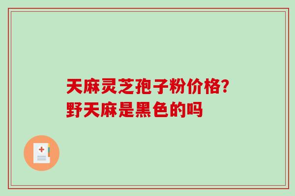 天麻灵芝孢子粉价格？野天麻是黑色的吗