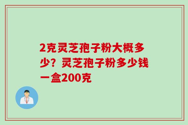 2克灵芝孢子粉大概多少？灵芝孢子粉多少钱一盒200克