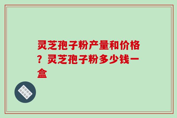 灵芝孢子粉产量和价格？灵芝孢子粉多少钱一盒