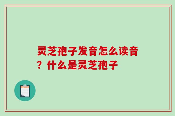 灵芝孢子发音怎么读音？什么是灵芝孢子