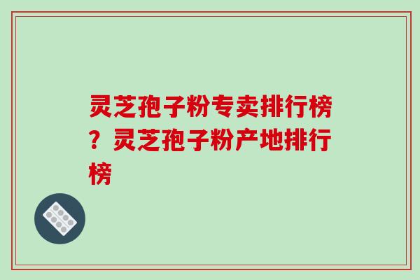 灵芝孢子粉专卖排行榜？灵芝孢子粉产地排行榜