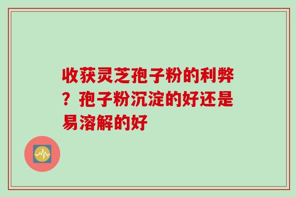 收获灵芝孢子粉的利弊？孢子粉沉淀的好还是易溶解的好