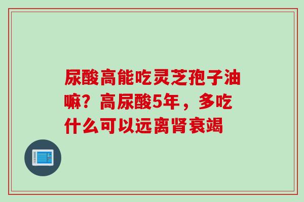 尿酸高能吃灵芝孢子油嘛？高尿酸5年，多吃什么可以远离肾衰竭
