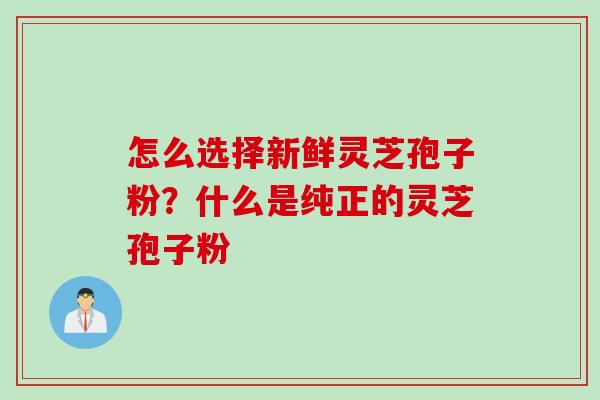 怎么选择新鲜灵芝孢子粉？什么是纯正的灵芝孢子粉