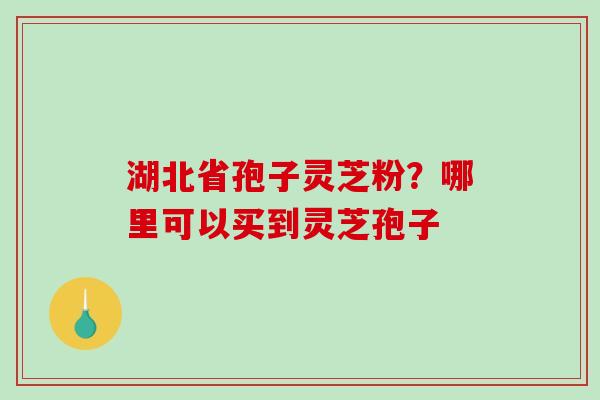 湖北省孢子灵芝粉？哪里可以买到灵芝孢子