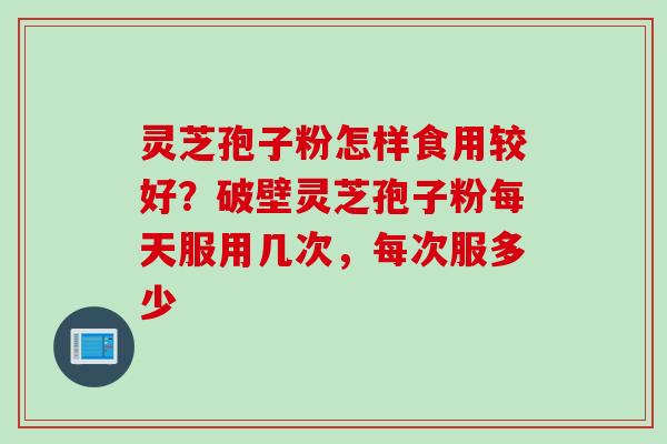 灵芝孢子粉怎样食用较好？破壁灵芝孢子粉每天服用几次，每次服多少