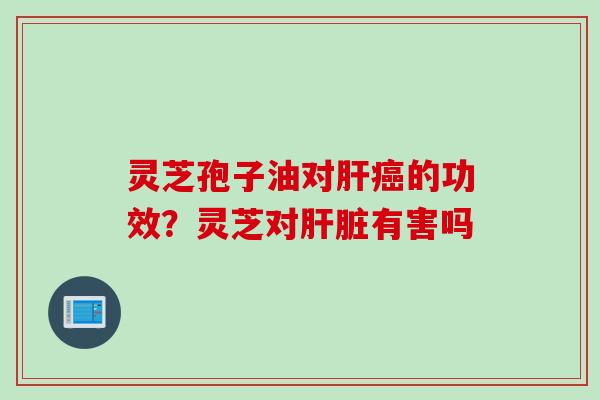 灵芝孢子油对肝癌的功效？灵芝对肝脏有害吗