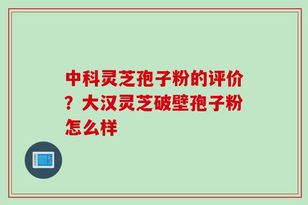 中科灵芝孢子粉的评价？大汉灵芝破壁孢子粉怎么样