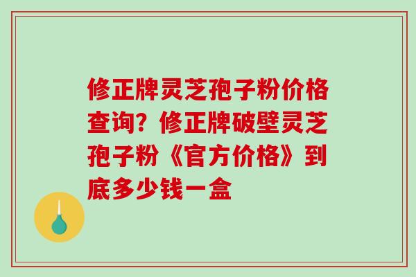 修正牌灵芝孢子粉价格查询？修正牌破壁灵芝孢子粉《官方价格》到底多少钱一盒