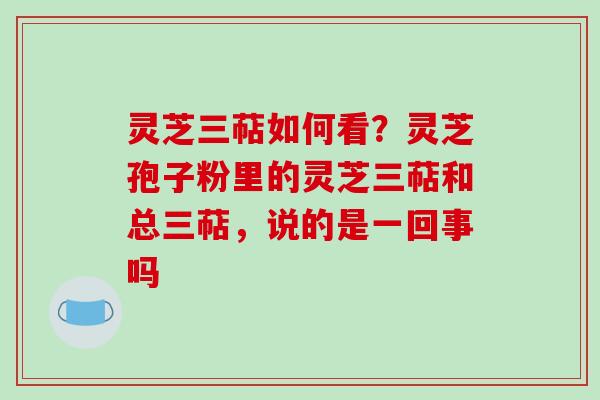 灵芝三萜如何看？灵芝孢子粉里的灵芝三萜和总三萜，说的是一回事吗