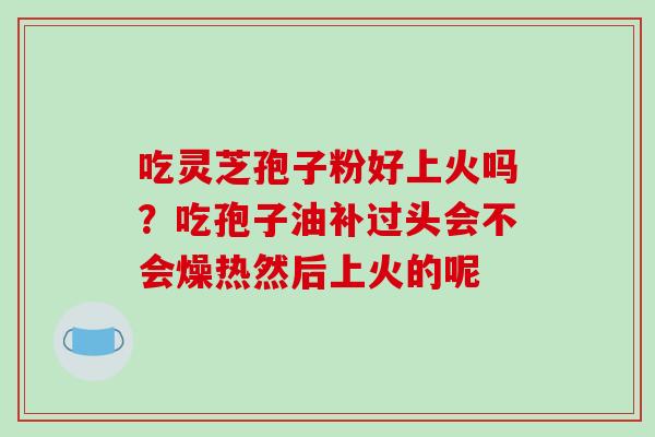 吃灵芝孢子粉好上火吗？吃孢子油补过头会不会燥热然后上火的呢