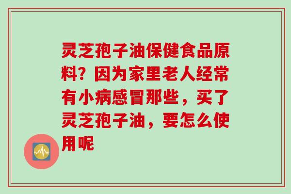 灵芝孢子油保健食品原料？因为家里老人经常有小病感冒那些，买了灵芝孢子油，要怎么使用呢